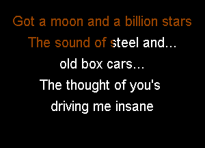 Got a moon and a billion stars
The sound of steel and...
old box cars...

The thought of you's
driving me insane