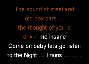 The sound of steel and
old box cars....
the thought of you is
drivin' me insane
Come on baby lets go listen
to the Night.... Trains ...........