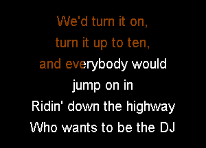 We'd turn it on,
turn it up to ten,
and everybody would

jump on in
Ridin' down the highway
Who wants to be the DJ