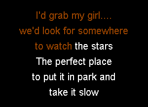 I'd grab my girl....
we'd look for somewhere
to watch the stars

The perfect place
to put it in park and
take it slow