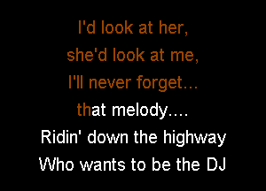 I'd look at her,
she'd look at me,
I'll never forget...

that melody....
Ridin' down the highway
Who wants to be the DJ