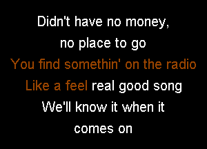 Didn't have no money,
no place to go
You find somethin' on the radio
Like a feel real good song
We'll know it when it
comes on