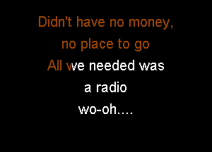 Didn't have no money,

no place to go
All we needed was
a radio
wo-oh....