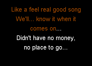 Like a feel real good song
We'll... know it when it
comes on...

Didn't have no money,
no place to go...