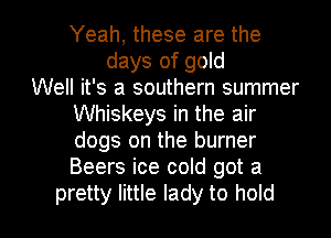 Yeah, these are the
days of gold
Well it's a southern summer
Whiskeys in the air
dogs on the burner
Beers ice cold got a

pretty little lady to hold