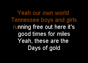 Yeah our own world
Tennessee boys and girls
running free out here it's
good times for miles
Yeah, these are the
Days of gold

g