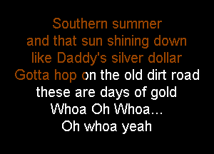 Southern summer
and that sun shining down
like Daddy's silver dollar
Gotta hop on the old dirt road
these are days of gold
Whoa Oh Whoa...
Oh whoa yeah