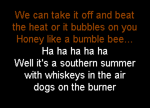 We can take it off and beat
the heat or it bubbles on you
Honey like a bumble bee...
Ha ha ha ha ha
Well it's a southern summer
with whiskeys in the air
dogs on the burner