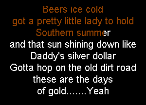 Beers ice cold
got a pretty little lady to hold
Southern summer
and that sun shining down like
Daddy's silver dollar
Gotta hop on the old dirt road
these are the days
of gold ....... Yeah