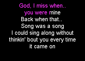 God, I miss when..
you were mine

Back when that.

Song was a song

I could sing along without
thinkin' bout you every time
it came on