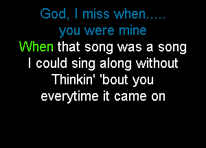 God, I miss when .....
you were mine
When that song was a song
I could sing along without
Thinkin' 'bout you
everytime it came on

g