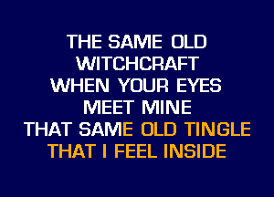 THE SAME OLD
WITCHCRAFT
WHEN YOUR EYES
MEET MINE
THAT SAME OLD TINGLE
THAT I FEEL INSIDE