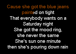 Cause she got the blue jeans
painted on tight
That everybody wants on a
Saturday night
She got the mood ring,
she never the same
She's sun one minute
then she's pouring down rain
