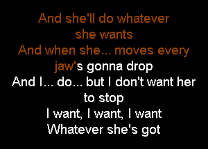 And she'll do whatever
she wants
And when she... moves every
jaw's gonna drop
And I... do... but I don't want her
to stop
I want, I want, I want
Whatever she's got