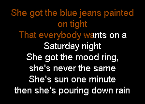 She got the blue jeans painted
on tight
That everybody wants on a
Saturday night
She got the mood ring,
she's never the same
She's sun one minute
then she's pouring down rain