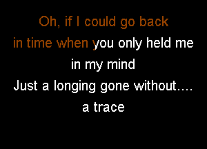 Oh, if I could go back
in time when you only held me
in my mind

Just a longing gone without....
a trace