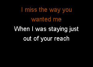 I miss the way you
wanted me
When I was staying just

out of your reach