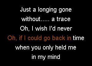 Just a longing gone
without ..... a trace
Oh, I wish I'd never

Oh, ifl could go back in time
when you only held me
in my mind