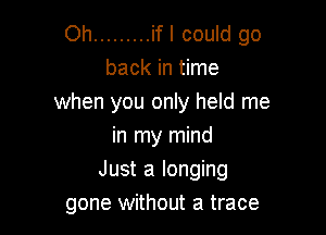 Oh ......... if I could go
back in time
when you only held me
in my mind

Just a longing
gone without a trace