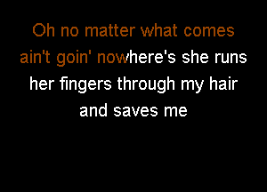 Oh no matter what comes
ain't goin' nowhere's she runs
her fingers through my hair
and saves me