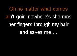 Oh no matter what comes
ain't goin' nowhere's she runs
her fingers through my hair
and saves me....