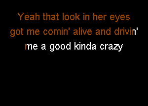 Yeah that look in her eyes
got me comin' alive and drivin'
me a good kinda crazy