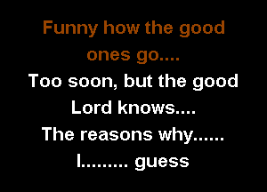 Funny how the good
ones 90....
Too soon, but the good

Lord knows....
The reasons why ......
I ......... guess