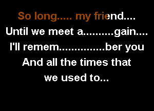 So long ..... my friend....
Until we meet a .......... gain....
I'll remem ............... bar you
And all the times that
we used to...