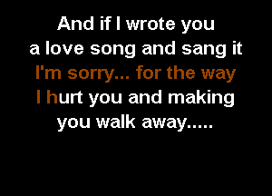 And if I wrote you
a love song and sang it
I'm sorry... for the way

I hurt you and making
you walk away .....