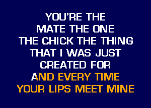YOU'RE THE
MATE THE ONE
THE CHICK THE THING
THAT I WAS JUST
CREATED FOR
AND EVERY TIME
YOUR LIPS MEET MINE