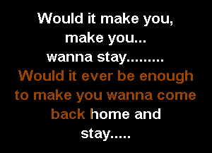 Would it make you,
make you...
wanna stay .........
Would it ever be enough
to make you wanna come
back home and
stay .....