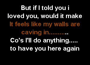 But if I told you i
loved you, would it make
It feels like my walls are
caving in ...........
Co's I'll do anything .....
to have you here again