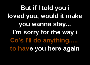 But if I told you i
loved you, would it make
you wanna stay...

I'm sorry for the way i
Co's I'll do anything .....
to have you here again