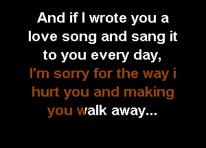 And if I wrote you a
love song and sang it
to you every day,
I'm sorry for the way i
hurt you and making
you walk away...

g