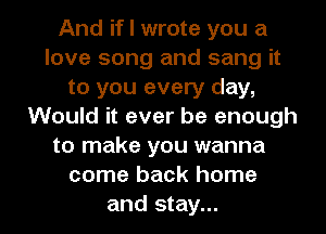 And if I wrote you a
love song and sang it
to you every day,
Would it ever be enough
to make you wanna
come back home

and stay... I