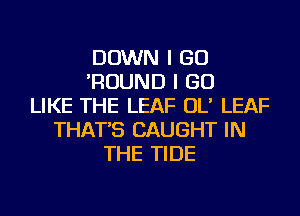 DOWN I GO
'ROUND I GO
LIKE THE LEAF OL' LEAF
THAT'S CAUGHT IN
THE TIDE