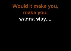 Would it make you,
make you,
wanna stay....