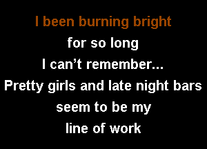 I been burning bright
for so long
I can,t remember...
Pretty girls and late night bars
seem to be my
line of work