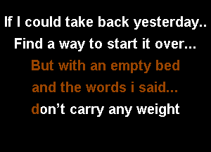If I could take back yesterday..

Find a way to start it over...
But with an empty bed
and the words i said...
don,t carry any weight