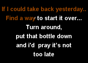 If I could take back yesterday..
Find a way to start it over...
Turn around,
put that bottle down
and i'd pray ifs not
too late