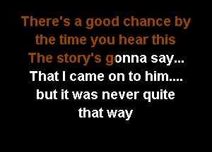 There's a good chance by
the time you hear this
The story's gonna say...
That I came on to him....
but it was never quite
that way

g