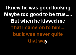 I knew he was good looking
Maybe too good to be true .....
But when he kissed me
That I came on to him....
but it was never quite
that way