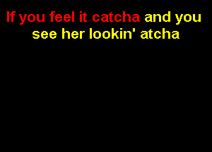 If you feel it catcha and you
see her lookin' atcha