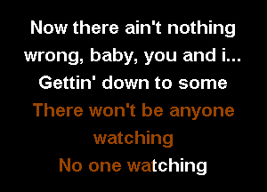 Now there ain't nothing
wrong, baby, you and i...
Gettin' down to some
There won't be anyone
watching
No one watching