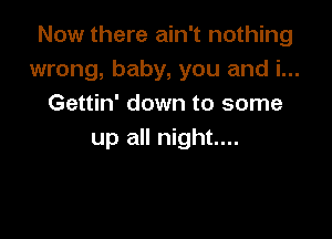 Now there ain't nothing
wrong, baby, you and i...
Gettin' down to some

up all night....