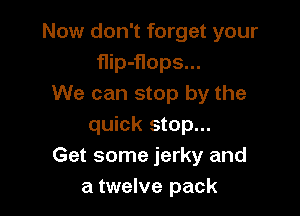 Now don't forget your
flip-flops...
We can stop by the

quick stop...
Get some jerky and
a twelve pack