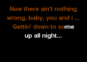 Now there ain't nothing
wrong, baby, you and i
Gettin' down to some

up all night...