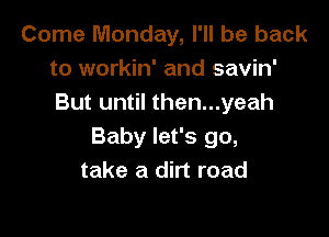 Come Monday, I'll be back
to workin' and savin'
But until then...yeah

Baby let's go,
take a dirt road