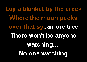Lay a blanket by the creek
Where the moon peeks
over that sycamore tree

There won't be anyone
watching...
No one watching