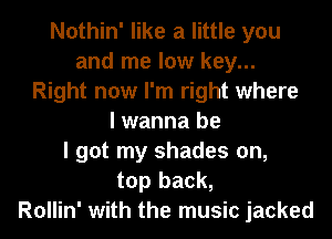 Nothin' like a little you
and me low key...
Right now I'm right where
I wanna be
I got my shades on,
top back,

Rollin' with the music jacked